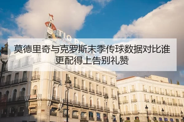 莫德里奇与克罗斯末季传球数据对比谁更配得上告别礼赞