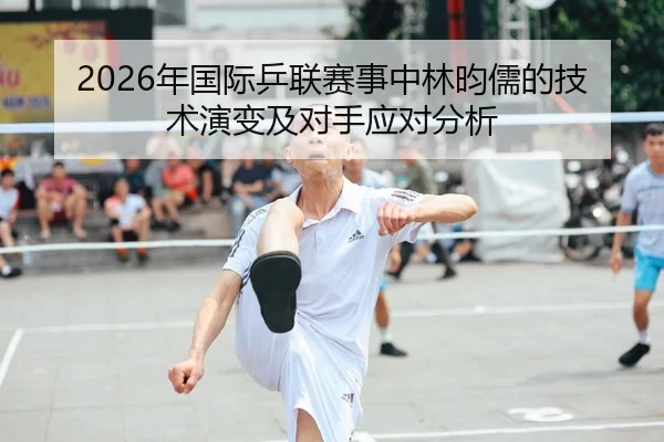 2026年国际乒联赛事中林昀儒的技术演变及对手应对分析